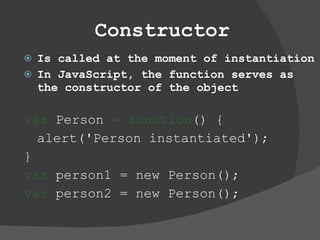 Constructor Is called at the moment of instantiation In JavaScript, the function serves as the constructor of the object var  Person  = function () {  alert('Person instantiated');  }  var  person1 = new Person();  var  person2 = new Person();  