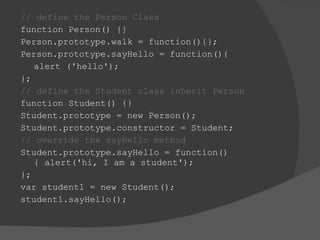 // define the Person Class  function Person() {} Person.prototype.walk = function(){}; Person.prototype.sayHello = function(){  alert ('hello');  };  // define the Student class inherit Person  function Student() {}  Student.prototype = new Person();  Student.prototype.constructor = Student;  // override the sayHello method  Student.prototype.sayHello = function(){ alert('hi, I am a student');  }; var student1 = new Student();  student1.sayHello(); 