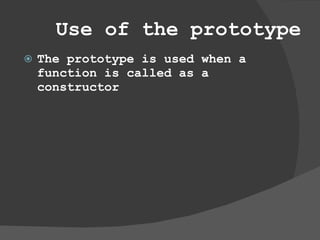 Use of the prototype The prototype is used when a function is called as a constructor  