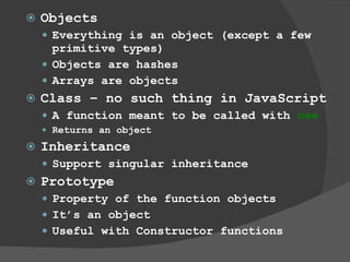 Objects Everything is an object (except a few primitive types) Objects are hashes Arrays are objects  Class – no such thing in JavaScript A function meant to be called with  new Returns an object Inheritance Support singular inheritance Prototype Property of the function objects It’s an object  Useful with Constructor functions 