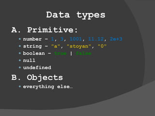 Data types A. Primitive: number –  1 ,  3 ,  1001 ,  11.12 ,  2e+3 string –  &quot;a&quot; ,  &quot;stoyan&quot; ,  &quot;0&quot; boolean –  true  |  false null undefined B. Objects everything else… 