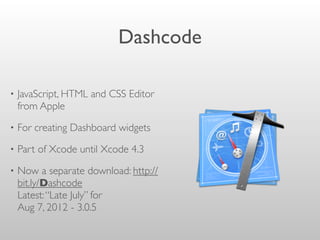 Dashcode
• JavaScript, HTML and CSS Editor
from Apple
• For creating Dashboard widgets
• Part of Xcode until Xcode 4.3
• Now a separate download: http://
bit.ly/Dashcode
Latest:“Late July” for
Aug 7, 2012 - 3.0.5
 