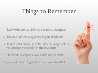 Things to Remember
1. Backwards compatibility on, or parts disappear.
2. The back of the widget never gets displayed.
3. Text doesn’t show up in the default image unless
you change the option in the inspector.
4. Dashcode text parts layout odd on the iPad.
5. Java and other plugins don’t work on the iPad.
 