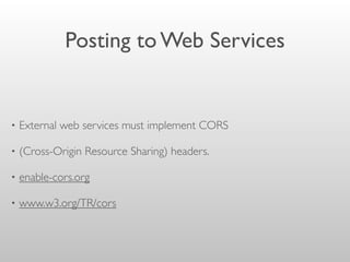Posting to Web Services
• External web services must implement CORS
• (Cross-Origin Resource Sharing) headers.
• enable-cors.org
• www.w3.org/TR/cors
 