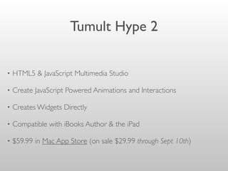 Tumult Hype 2
• HTML5 & JavaScript Multimedia Studio
• Create JavaScript Powered Animations and Interactions
• Creates Widgets Directly
• Compatible with iBooks Author & the iPad
• $59.99 in Mac App Store (on sale $29.99 through Sept 10th)
 