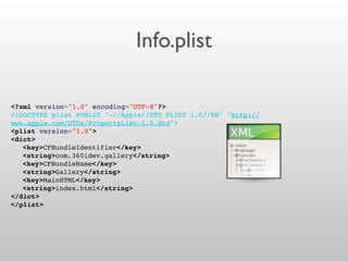 Info.plist
<?xml version="1.0" encoding="UTF-8"?>
<!DOCTYPE plist PUBLIC "-//Apple//DTD PLIST 1.0//EN" "http://
www.apple.com/DTDs/PropertyList-1.0.dtd">
<plist version="1.0">
<dict>
! <key>CFBundleIdentifier</key>
! <string>com.360idev.gallery</string>
! <key>CFBundleName</key>
! <string>Gallery</string>
! <key>MainHTML</key>
! <string>index.html</string>
</dict>
</plist>
 