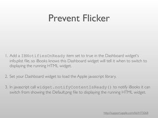 Prevent Flicker
1. Add a IBNotifiesOnReady item set to true in the Dashboard widget's
info.plist ﬁle, so iBooks knows this Dashboard widget will tell it when to switch to
displaying the running HTML widget.
2. Set your Dashboard widget to load the Apple javascript library.
3. In javascript call widget.notifyContentIsReady() to notify iBooks it can
switch from showing the Default.png ﬁle to displaying the running HTML widget.
http://support.apple.com/kb/HT5068
 