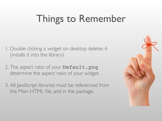 Things to Remember
1. Double clicking a widget on desktop deletes it
(installs it into the library).
2. The aspect ratio of your Default.png
determine the aspect ratio of your widget.
3. All JavaScript libraries must be referenced from
the Main HTML ﬁle, and in the package.
 