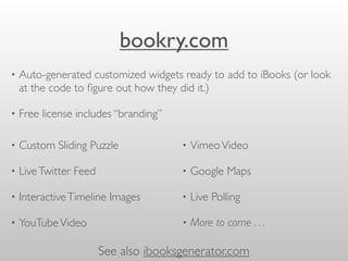 bookry.com
• Custom Sliding Puzzle
• LiveTwitter Feed
• InteractiveTimeline Images
• YouTubeVideo
• VimeoVideo
• Google Maps
• Live Polling
• More to come . . .
• Auto-generated customized widgets ready to add to iBooks (or look
at the code to ﬁgure out how they did it.)
• Free license includes “branding”
See also ibooksgenerator.com
 