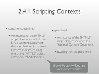 2.4.1 Scripting Contexts
• container-constrained
• An instance of the [HTML5]
script element included in an
EPUB Content Document
that is embedded in a parent
Content Document using
one of the [HTML5] object,
iframe or embed elements.
• spine-level
• An instance of the [HTML5]
script element included in a
Top-level Content Document.
• JavaScript on the page itself!
•
iBooks Author widgets are
container-constrained
 