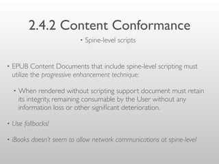 2.4.2 Content Conformance
• EPUB Content Documents that include spine-level scripting must
utilize the progressive enhancement technique:
• When rendered without scripting support document must retain
its integrity, remaining consumable by the User without any
information loss or other signiﬁcant deterioration.
• Use fallbacks!
• iBooks doesn’t seem to allow network communications at spine-level
• Spine-level scripts
 