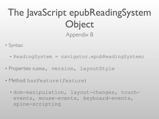 The JavaScript epubReadingSystem
Object
• Syntax:
• ReadingSystem = navigator.epubReadingSystem;
• Properties: name, version, layoutStyle
• Method: hasFeature(feature)
• dom-manipulation, layout-changes, touch-
events, mouse-events, keyboard-events,
spine-scripting
Appendix B 
 