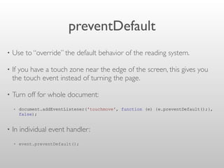 preventDefault
• Use to “override” the default behavior of the reading system.
• If you have a touch zone near the edge of the screen, this gives you
the touch event instead of turning the page.
• Turn off for whole document:
• document.addEventListener('touchmove', function (e) {e.preventDefault();},
false);
• In individual event handler:
• event.preventDefault();
 