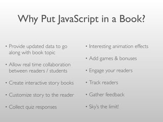 Why Put JavaScript in a Book?
• Provide updated data to go
along with book topic
• Allow real time collaboration
between readers / students
• Create interactive story books
• Customize story to the reader
• Collect quiz responses
• Interesting animation effects
• Add games & bonuses
• Engage your readers
• Track readers
• Gather feedback
• Sky’s the limit!
 