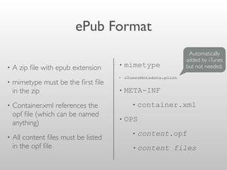 ePub Format
• A zip ﬁle with epub extension
• mimetype must be the ﬁrst ﬁle
in the zip
• Container.xml references the
opf ﬁle (which can be named
anything)
• All content ﬁles must be listed
in the opf ﬁle
• mimetype
• iTunesMetadata.plist
• META-INF
• container.xml
• OPS
• content.opf
• content files
Automatically
added by iTunes
but not needed.
 