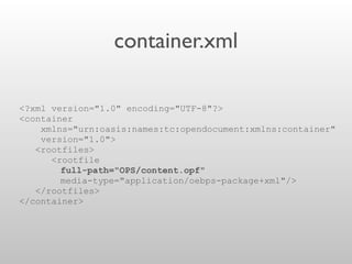 container.xml
<?xml version="1.0" encoding="UTF-8"?>
<container
xmlns="urn:oasis:names:tc:opendocument:xmlns:container"
version="1.0">
<rootfiles>
<rootfile
full-path="OPS/content.opf"
media-type="application/oebps-package+xml"/>
</rootfiles>
</container>
 