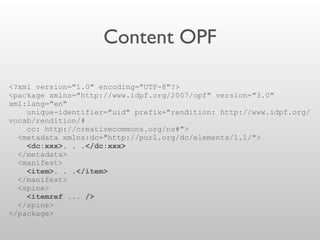 Content OPF
<?xml version="1.0" encoding="UTF-8"?>
<package xmlns="http://www.idpf.org/2007/opf" version="3.0"
xml:lang="en"
unique-identifier="uid" prefix="rendition: http://www.idpf.org/
vocab/rendition/#
cc: http://creativecommons.org/ns#">
<metadata xmlns:dc="http://purl.org/dc/elements/1.1/">
<dc:xxx>. . .</dc:xxx>
</metadata>
<manifest>
<item>. . .</item>
</manifest>
<spine>
<itemref ... />
</spine>
</package>
 