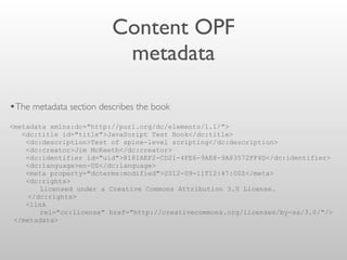 Content OPF
metadata
•The metadata section describes the book
<metadata xmlns:dc="http://purl.org/dc/elements/1.1/">
<dc:title id="title">JavaScript Test Book</dc:title>
<dc:description>Test of spine-level scripting</dc:description>
<dc:creator>Jim McKeeth</dc:creator>
<dc:identifier id="uid">8181AEF2-CD21-4FE6-9AE8-9A83572FF4D</dc:identifier>
<dc:language>en-US</dc:language>
<meta property="dcterms:modified">2012-09-11T12:47:00Z</meta>
<dc:rights>
Licensed under a Creative Commons Attribution 3.0 License.
</dc:rights>
<link
rel="cc:license" href="http://creativecommons.org/licenses/by-sa/3.0/"/>
</metadata>
 