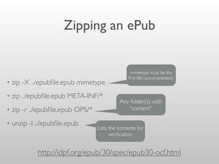 Zipping an ePub
• zip -X ../epubﬁle.epub mimetype
• zip ../epubﬁle.epub META-INF/*
• zip -r ../epubﬁle.epub OPS/*
• unzip -l ../epubﬁle.epub
http://idpf.org/epub/30/spec/epub30-ocf.html
mimetype must be the
ﬁrst ﬁle (uncompressed).
Any folder(s) with
“content”
Lists the contents for
veriﬁcation
 
