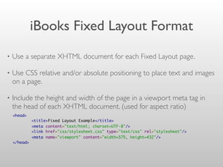 iBooks Fixed Layout Format
• Use a separate XHTML document for each Fixed Layout page.
• Use CSS relative and/or absolute positioning to place text and images
on a page.
• Include the height and width of the page in a viewport meta tag in
the head of each XHTML document. (used for aspect ratio)
<head>  
        <title>Fixed Layout Example</title>
        <meta content="text/html; charset=UTF-8"/>
        <link href="css/stylesheet.css" type="text/css" rel="stylesheet"/>
        <meta name="viewport" content="width=575, height=432"/>
</head>
 