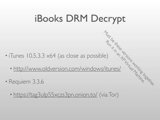iBooks DRM Decrypt
• iTunes 10.5.3.3 x64 (as close as possible)
• http://www.oldversion.com/windows/itunes/
• Requiem 3.3.6
• https://tag3ulp55xczs3pn.onion.to/ (viaTor)
M
ustbe
these
versionsworkingtogether.
Run
itin
an
XPVirtualM
achine.
 