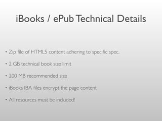 iBooks / ePub Technical Details
• Zip ﬁle of HTML5 content adhering to speciﬁc spec.
• 2 GB technical book size limit
• 200 MB recommended size
• iBooks IBA ﬁles encrypt the page content
• All resources must be included!
 