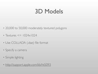 3D Models
• 20,000 to 50,000 moderately textured polygons
• Textures <= 1024x1024
• Use COLLADA (.dae) ﬁle format
• Specify a camera
• Simple lighting
• http://support.apple.com/kb/ht5093
 