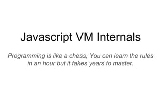 Javascript VM Internals
Programming is like a chess, You can learn the rules
in an hour but it takes years to master.
 