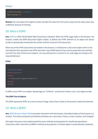 Output
Original Number undefined
New Number 50
<!DOCTYPE html>
<html lang="en">
<body>
<h1>Document Object Model</h1>
</body>
</html>
In DOM, every HTML is an object, Nested tags are “children”, and the text inside a <h1> is an object as well
The DOM Tree of objects
The DOM represents HTML as a tree structure of tags. Here’s how it looks in the browser inspect the element
Reason: You will expect the original number will take the value from the outer scope, but the salary value was
undeﬁned, because of hoisting.
Ans. DOM is a W3C (World Wide Web Consortium) standard. When the HTML page loads in the browser, the
browser creates the DOM (Document object model). It deﬁnes the HTML element as an object and allows
scripts to dynamically manipulate the content and the structure of the document.
When any of the HTML documents are loaded in the browser, it will become a document object which is the
root element that represents the HTML document. Each DOM element has various properties and methods.
and with the help of document objects, we may add dynamic content to our web page according to the
required behavior.
HTML:
Ans. BOM (Browser Object Model)provides interaction with the browser, the default object of the browser is a
window. The various properties provided by Windows are a document, history, screen, location, and navigator.
All modern browsers have implemented the same methods and properties for JavaScript operational
interactions often referred to as BOM's methods and properties. A window object is automatically created by
19. What is BOM?
18. What is DOM?
 