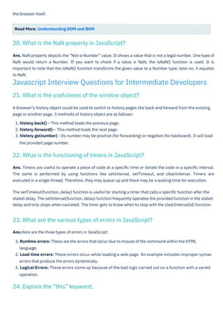 the browser itself.
Read More: Understanding DOM and BOM
A browser’s history object could be used to switch to history pages like back and forward from the existing
page or another page. 3 methods of history object are as follows:
1. history.back() – This method loads the previous page.
2. history.forward() – This method loads the next page.
3. history.go(number) - Its number may be positive (for forwarding) or negative (for backward). It will load
the provided page number.
Ans.Here are the three types of errors in JavaScript:
1. Runtime errors: These are the errors that occur due to misuse of the command within the HTML
language.
2. Load time errors: These errors occur while loading a web page. An example includes improper syntax
errors that produce the errors dynamically.
3. Logical Errors: These errors come up because of the bad logic carried out on a function with a varied
operation.
Ans. NaN property depicts the “Not-a-Number” value. It shows a value that is not a legal number. One type of
NaN would return a Number. If you want to check if a value is NaN, the isNaN() function is used. It is
important to note that the isNaN() function transforms the given value to a Number type; later on, it equates
to NaN.
Ans. Timers are useful to operate a piece of code at a speciﬁc time or iterate the code in a speciﬁc interval.
The same is performed by using functions like setInterval, setTimeout, and clearInterval. Timers are
executed in a single thread. Therefore, they may queue up and there may be a waiting time for execution.
The setTimeout(function, delay) function is useful for starting a timer that calls a speciﬁc function after the
stated delay. The setInterval(function, delay) function frequently operates the provided function in the stated
delay and only stops when canceled. The timer gets to know when to stop with the clearInterval(id) function.
24. Explain the “this” keyword.
20. What is the NaN property in JavaScript?
21. What is the usefulness of the window object?
22. What is the functioning of timers in JavaScript?
23. What are the various types of errors in JavaScript?
Javascript Interview Questions for Intermediate Developers
 