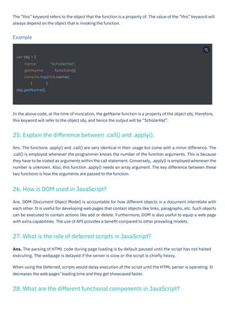Ans. The functions .apply() and .call() are very identical in their usage but come with a minor difference. The
.call() is employed whenever the programmer knows the number of the function arguments. This is because
they have to be stated as arguments within the call statement. Conversely, .apply() is employed whenever the
number is unknown. Also, this function .apply() needs an array argument. The key difference between these
two functions is how the arguments are passed to the function.
Ans. DOM (Document Object Model) is accountable for how different objects in a document interrelate with
each other. It is useful for developing web pages that contain objects like links, paragraphs, etc. Such objects
can be executed to contain actions like add or delete. Furthermore, DOM is also useful to equip a web page
with extra capabilities. The use of API provides a beneﬁt compared to other prevailing models.
Ans. The parsing of HTML code during page loading is by default paused until the script has not halted
executing. The webpage is delayed if the server is slow or the script is chieﬂy heavy.
When using the Deferred, scripts would delay execution of the script until the HTML parser is operating. It
decreases the web pages’ loading time and they get showcased faster.
The “this” keyword refers to the object that the function is a property of. The value of the “this” keyword will
always depend on the object that is invoking the function.
In the above code, at the time of invocation, the getName function is a property of the object obj, therefore,
this keyword will refer to the object obj, and hence the output will be “ScholarHat”.
Example
26. How is DOM used in JavaScript?
27. What is the role of deferred scripts in JavaScript?
25. Explain the difference between .call() and .apply().
28. What are the different functional components in JavaScript?
var obj = {
} }
obj.getName();
name: "ScholarHat",
getName: function(){
console.log(this.name);
HTML to PDF
 