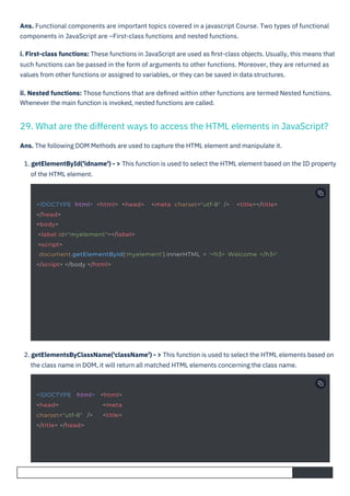 2. getElementsByClassName('className') - > This function is used to select the HTML elements based on
the class name in DOM, it will return all matched HTML elements concerning the class name.
Ans. The following DOM Methods are used to capture the HTML element and manipulate it.
1. getElementById('idname') - > This function is used to select the HTML element based on the ID property
of the HTML element.
Ans. Functional components are important topics covered in a javascript Course. Two types of functional
components in JavaScript are –First-class functions and nested functions.
i. First-class functions: These functions in JavaScript are used as ﬁrst-class objects. Usually, this means that
such functions can be passed in the form of arguments to other functions. Moreover, they are returned as
values from other functions or assigned to variables, or they can be saved in data structures.
ii. Nested functions: Those functions that are deﬁned within other functions are termed Nested functions.
Whenever the main function is invoked, nested functions are called.
29. What are the different ways to access the HTML elements in JavaScript?
<!DOCTYPE html> <html>
<head> <meta
charset="utf-8" /> <title>
</title> </head>
<!DOCTYPE html> <html> <head> <meta charset="utf-8" /> <title></title>
</head>
<body>
<label id="myelement"></label>
<script>
document.getElementById('myelement').innerHTML = '<h3> Welcome </h3>'
</script> </body </html>
 