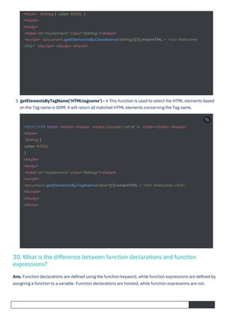 3. getElementsByTagName(‘HTMLtagname’) - > This function is used to select the HTML elements based
on the Tag name in DOM, it will return all matched HTML elements concerning the Tag name.
Ans. Function declarations are deﬁned using the function keyword, while function expressions are deﬁned by
assigning a function to a variable. Function declarations are hoisted, while function expressions are not.
30. What is the difference between function declarations and function
expressions?
<!DOCTYPE html> <html> <head> <meta charset="utf-8" /> <title></title> </head>
<style>
.lblMsg {
color: #000;
}
</style>
<body>
<label id="myelement" class="lblMsg"></label>
<script>
document.getElementsByTagName('label')[0].innerHTML = '<h3> Welcome </h3>'
</script>
</body>
</html>
<style> .lblMsg { color: #000; }
</style>
<body>
<label id="myelement" class="lblMsg"></label>
<script> document.getElementsByClassName('lblMsg')[0].innerHTML = '<h3> Welcome
</h3>' </script> </body> </html>
 