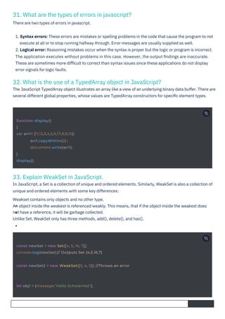33. Explain WeakSet in JavaScript.
In JavaScript, a Set is a collection of unique and ordered elements. Similarly, WeakSet is also a collection of
unique and ordered elements with some key differences:
Weakset contains only objects and no other type.
An object inside the weakest is referenced weakly. This means, that if the object inside the weakest does
not have a reference, it will be garbage collected.
Unlike Set, WeakSet only has three methods, add(), delete(), and has().
31. What are the types of errors in javascript?
There are two types of errors in javascript.
32. What is the use of a TypedArray object in JavaScript?
The JavaScript TypedArray object illustrates an array like a view of an underlying binary data buffer. There are
several different global properties, whose values are TypedArray constructors for speciﬁc element types.
1. Syntax errors: These errors are mistakes or spelling problems in the code that cause the program to not
execute at all or to stop running halfway through. Error messages are usually supplied as well.
2. Logical error: Reasoning mistakes occur when the syntax is proper but the logic or program is incorrect.
The application executes without problems in this case. However, the output ﬁndings are inaccurate.
These are sometimes more diﬃcult to correct than syntax issues since these applications do not display
error signals for logic faults.
let obj1 = {message:"Hello ScholarHat"};
function display()
{
var arr1= [11,12,3,4,5,6,17,8,9,10];
arr1.copyWithin(2) ;
document.write(arr1);
}
display();
const newSet = new Set([4, 5, 16, 7]);
console.log(newSet);// Outputs Set {4,5,16,7}
const newSet2 = new WeakSet([3, 4, 5]); //Throws an error
 