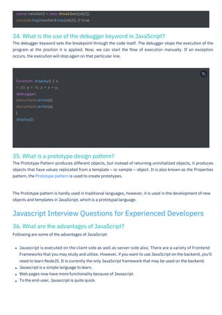 35. What is a prototype design pattern?
The Prototype Pattern produces different objects, but instead of returning uninitialized objects, it produces
objects that have values replicated from a template – or sample – object. It is also known as the Properties
pattern, the Prototype pattern is used to create prototypes.
36. What are the advantages of JavaScript?
Following are some of the advantages of JavaScript:
34. What is the use of the debugger keyword in JavaScript?
The debugger keyword sets the breakpoint through the code itself. The debugger stops the execution of the
program at the position it is applied. Now, we can start the ﬂow of execution manually. If an exception
occurs, the execution will stop again on that particular line.
The Prototype pattern is hardly used in traditional languages, however, it is used in the development of new
objects and templates in JavaScript, which is a prototypal language.
Javascript is executed on the client side as well as server-side also. There are a variety of Frontend
Frameworks that you may study and utilize. However, if you want to use JavaScript on the backend, you'll
need to learn NodeJS. It is currently the only JavaScript framework that may be used on the backend.
Javascript is a simple language to learn.
Web pages now have more functionality because of Javascript.
To the end-user, Javascript is quite quick.
Javascript Interview Questions for Experienced Developers
function display() { x
= 20; y = 15; z = x + y;
debugger;
document.write(z);
document.write(a);
}
display();
const newSet3 = new WeakSet([obj1]);
console.log(newSet3.has(obj1)); // true
 