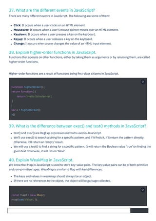 40. Explain WeakMap in JavaScript.
We know that Map in JavaScript is used to store key-value pairs. The key-value pairs can be of both primitive
and non-primitive types. WeakMap is similar to Map with key differences:
37. What are the different events in JavaScript?
There are many different events in JavaScript. The following are some of them:
38. Explain higher-order functions in JavaScript.
Functions that operate on other functions, either by taking them as arguments or by returning them, are called
higher-order functions.
39. What is the difference between exec() and test() methods in JavaScript?
Click: It occurs when a user clicks on an HTML element.
Mouseover: It occurs when a user's mouse pointer moves over an HTML element.
Keydown: It occurs when a user presses a key on the keyboard.
Keyup: It occurs when a user releases a key on the keyboard.
Change: It occurs when a user changes the value of an HTML input element.
Higher-order functions are a result of functions being ﬁrst-class citizens in JavaScript.
The keys and values in weakmap should always be an object.
If there are no references to the object, the object will be garbage collected.
test() and exec() are RegExp expression methods used in JavaScript.
We'll use exec() to search a string for a speciﬁc pattern, and if it ﬁnds it, it'll return the pattern directly;
otherwise, it'll return an 'empty' result.
We will use a test() to ﬁnd a string for a speciﬁc pattern. It will return the Boolean value 'true' on ﬁnding the
given text otherwise, it will return 'false'.
const map1 = new Map();
map1.set('Value', 1);
function higherOrder() {
return function() {
}
}
var x = higherOrder();
x()
return "Hello ScholarHat";
 