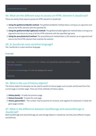 46. What is the use of history objects?
The history object of a browser can be used to switch to history pages such as back and forward from the
current page or another page. There are three methods of history object.
45. Is JavaScript case-sensitive language?
Yes, JavaScript is a case-sensitive language.
47. What is the difference between localStorage and sessionStorage in
JavaScript?
Both localStorage and sessionStorage are web storage objects in JavaScript, but they have different scopes
and lifetimes.
44. What are the different ways to access an HTML element in JavaScript?
There are mainly three ways to access an HTML element in JavaScript:
1. Using the getElementById() method: The getElementById() method takes a string as an argument and
returns the HTML element with the speciﬁed ID.
2. Using the getElementsByTagName() method: The getElementsByTagName() method takes a string as an
argument and returns an array of all the HTML elements with the speciﬁed tag name.
3. Using the querySelector() method: The querySelector() method takes a CSS selector as an argument and
returns the ﬁrst HTML element that matches the selector.
1. history.back() - It loads the previous page.
2. history.forward() - It loads the next page.
3. history.go(number) - The number may be positive for forward, and negative for backward. It loads the
given page number.
Example
}
anotherRandomFunc();
Var msg = "ScholarHat by DotNetTriks"; //Here, var should be used to declare a variable
function display()
{
document.writeln(msg); // It will not display the result.
}
display();
 