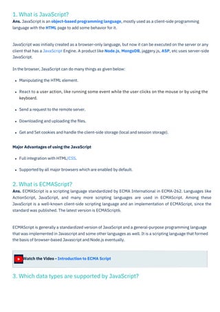 1. What is JavaScript?
Ans. JavaScript is an object-based programming language, mostly used as a client-side programming
language with the HTML page to add some behavior for it.
2. What is ECMAScript?
Ans. ECMAScript is a scripting language standardized by ECMA International in ECMA-262. Languages like
ActionScript, JavaScript, and many more scripting languages are used in ECMAScript. Among these
JavaScript is a well-known client-side scripting language and an implementation of ECMAScript, since the
standard was published. The latest version is ECMAScript6.
3. Which data types are supported by JavaScript?
Watch the Video - Introduction to ECMA Script
Major Advantages of using the JavaScript
Full integration with HTML/CSS.
Supported by all major browsers which are enabled by default.
ECMAScript is generally a standardized version of JavaScript and a general-purpose programming language
that was implemented in Javascript and some other languages as well. It is a scripting language that formed
the basis of browser-based Javascript and Node.js eventually.
JavaScript was initially created as a browser-only language, but now it can be executed on the server or any
client that has a JavaScript Engine. A product like Node.js, MongoDB, jaggery.js, ASP, etc uses server-side
JavaScript.
In the browser, JavaScript can do many things as given below:
Manipulating the HTML element.
React to a user action, like running some event while the user clicks on the mouse or by using the
keyboard.
Send a request to the remote server.
Downloading and uploading the ﬁles.
Get and Set cookies and handle the client-side storage (local and session storage).
 