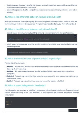 splice() is used to modify an array by adding, removing, or replacing elements at a speciﬁc position.
slice() is used to create a new array that contains a portion of an existing array, speciﬁed by the starting
and ending indices.
Netscape provided the JavaScript language. Microsoft changed the name and called it JScript to avoid the
trademark issue. In other words, you can say JScript is the same as JavaScript, but Microsoft provides it.
Promise object has four states -
1. Pending - Initial state of promise. This state represents that the promise has neither been fulﬁlled nor
been rejected, it is pending.
2. Fulﬁlled - This state represents that the promise has been fulﬁlled, meaning the async operation is
completed.
3. Rejected - This state represents that the promise has been rejected for some reason, meaning the async
operation has failed.
4. Settled - This state represents that the promise has been either rejected or fulﬁlled.
Event delegation is a technique of attaching a single event listener to a parent element. This event listener
handles events occurring on its child elements. It helps optimize performance and reduce memory
consumption.
localStorage persists data even after the browser window is closed and is accessible across different
browser tabs/windows of the same origin.
sessionStorage stores data for a single browser session and is accessible only within the same tab or
window.
51. What is event delegation in JavaScript?
49. What is the difference between splice() and slice()?
48. What is the difference between JavaScript and JScript?
50. What are the four states of promise object in javascript?
Item 1
Item 2
slice(optional start parameter, optional end parameter)
splice(start, optional delete count, optional items to add)
 