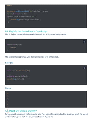 53. What are Screen objects?
Screen objects implement the Screen interface. They store information about the screen on which the current
window is being rendered. The properties of screen objects are:
52. Explain the for-in loop in JavaScript.
The for-in loop is used to loop through the properties or keys of an object. Syntax
The iteration here continues until there are no more keys left to iterate.
Output
Example
10
2
0
3
0
4
0
55
Item 3
for (key in object) {
};
// body
for (const element of arr) {
console.log(element);
}
const arr = [10, 20, 30, 40, 55];
document.getElementById("list").addEventListener
("click", function(event) {
if (event.target.nodeName === "LI" ) {
} });
console.log(event.target.textContent);
 