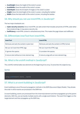 innerText
Retrieves and sets the content in plain text
We can not insert the HTML tags
It ignores the spaces.
It returns text without an inner element tag.
AvailHeight: Gives the height of the visitor's screen
AvailWidth: Gives the width of the visitor's screen
ColorDepth: Gives the bit depth of images on the visitor's screen
Height: Gives the total height of the visitor's screen, including the taskbar
Width: Gives the total width of the visitor's screen, including the taskbar
innerHTML
Retrieves and sets the content in HTML format
We can insert the HTML tags
It considers the spaces.
It returns a tag with an inner element tag.
The unshift() method adds new elements to the beginning of an array. It overwrites the original array.
The two major drawbacks are:
Cyber security concerns: Since innerHTML can add content that includes actual bits of HTML code rather
than simple strings, it may pose a security risk.
Ineﬃciency: innerHTML content is refreshed every time. This makes the page slower and ineﬃcient.
Event bubbling is one of the event propagation methods in the DOM (Document Object Model). They dictate
the order in which events are processed in the DOM tree.
In event bubbling, events are processed from the innermost element and then propagated up to the parent
elements. With this, we can handle multiple events with a single event listener. The event ﬁrst triggers on the
target element and then propagates up the DOM tree.
55. Differentiate innerText from innerHTML.
57. What is an event bubbling in JavaScript?
56. What is the unshift method in JavaScript?
54. Why should you not use innerHTML in JavaScript?
Syntax
array.unshift(item1, item2, ..., itemX)
 