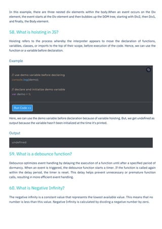 Run Code >>
The negative inﬁnity is a constant value that represents the lowest available value. This means that no
number is less than this value. Negative Inﬁnity is calculated by dividing a negative number by zero.
Here, we can use the demo variable before declaration because of variable hoisting. But, we get undeﬁned as
output because the variable hasn't been initialized at the time it's printed.
Debounce optimizes event handling by delaying the execution of a function until after a speciﬁed period of
dormancy. When an event is triggered, the debounce function starts a timer. If the function is called again
within the delay period, the timer is reset. This delay helps prevent unnecessary or premature function
calls, resulting in more eﬃcient event handling.
In this example, there are three nested div elements within the body.When an event occurs on the Div
element, the event starts at the Div element and then bubbles up the DOM tree, starting with Div2, then Div1,
and ﬁnally, the Body element.
Hoisting refers to the process whereby the interpreter appears to move the declaration of functions,
variables, classes, or imports to the top of their scope, before execution of the code. Hence, we can use the
function or a variable before declaration.
58. What is hoisting in JS?
60. What is Negative Inﬁnity?
59. What is a debounce function?
Output
Example
undefined
// use demo variable before declaring
console.log(demo);
// declare and initialize demo variable
var demo = 5;
HTML to PDF
 