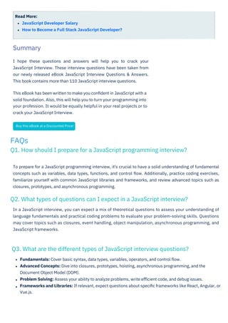 Read More:
JavaScript Developer Salary
How to Become a Full Stack JavaScript Developer?
I hope these questions and answers will help you to crack your
JavaScript Interview. These interview questions have been taken from
our newly released eBook JavaScript Interview Questions & Answers.
This book contains more than 110 JavaScript interview questions.
This eBook has been written to make you conﬁdent in JavaScript with a
solid foundation. Also, this will help you to turn your programming into
your profession. It would be equally helpful in your real projects or to
crack your JavaScript Interview.
In a JavaScript interview, you can expect a mix of theoretical questions to assess your understanding of
language fundamentals and practical coding problems to evaluate your problem-solving skills. Questions
may cover topics such as closures, event handling, object manipulation, asynchronous programming, and
JavaScript frameworks.
Fundamentals: Cover basic syntax, data types, variables, operators, and control ﬂow.
Advanced Concepts: Dive into closures, prototypes, hoisting, asynchronous programming, and the
Document Object Model (DOM).
Problem Solving: Assess your ability to analyze problems, write eﬃcient code, and debug issues.
Frameworks and Libraries: If relevant, expect questions about speciﬁc frameworks like React, Angular, or
Vue.js.
To prepare for a JavaScript programming interview, it's crucial to have a solid understanding of fundamental
concepts such as variables, data types, functions, and control ﬂow. Additionally, practice coding exercises,
familiarize yourself with common JavaScript libraries and frameworks, and review advanced topics such as
closures, prototypes, and asynchronous programming.
Summary
Buy this eBook at a Discounted Price!
FAQs
Q1. How should I prepare for a JavaScript programming interview?
Q3. What are the different types of JavaScript interview questions?
Q2. What types of questions can I expect in a JavaScript interview?
 