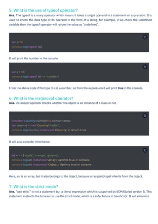 7. What is the strict mode?
Ans. “use strict” is not a statement but a literal expression which is supported by ECMAScript version 5. This
statement instructs the browser to use the strict mode, which is a safer future in JavaScript. It will eliminate
6. What is the instanceof operator?
Ans. instanceof operator checks whether the object is an instance of a class or not.
5. What is the use of typeof operator?
Ans. The typeof is a unary operator which means it takes a single operand in a statement or expression. It is
used to check the data type of its operand in the form of a string, for example, if we check the undeﬁned
variable then the typeof operator will return the value as "undeﬁned".
It will also consider inheritance
It will print the number in the console
Here, arr is an array, but it also belongs to the object, because array prototypal inherits from the object.
From the above code if the type of x is a number, so from the expression it will print true in the console.
var x=10;
console.log(typeof (x))
var x = 10;
console.log(typeof (x) == 'number')
function Country(name){this.name=name};
var country = new Country("India");
console.log(country instanceof Country) // return true
let arr = ['apple', 'orange', 'grapes'];
console.log(arr instanceof Array); //prints true in console
console.log(arr instanceof Object); //prints true in console
 