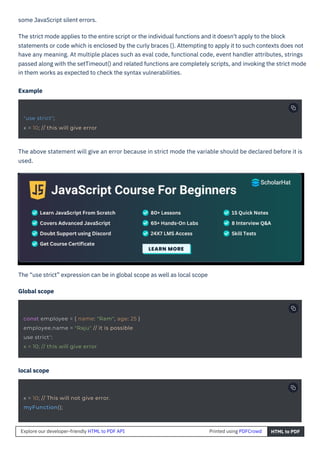 local scope
The “use strict” expression can be in global scope as well as local scope
Global scope
The above statement will give an error because in strict mode the variable should be declared before it is
used.
some JavaScript silent errors.
The strict mode applies to the entire script or the individual functions and it doesn't apply to the block
statements or code which is enclosed by the curly braces {}. Attempting to apply it to such contexts does not
have any meaning. At multiple places such as eval code, functional code, event handler attributes, strings
passed along with the setTimeout() and related functions are completely scripts, and invoking the strict mode
in them works as expected to check the syntax vulnerabilities.
Example
"use strict";
x = 10; // this will give error
x = 10; // This will not give error.
myFunction();
const employee = { name: "Ram", age: 25 }
employee.name = "Raju" // it is possible
use strict";
x = 10; // this will give error
Explore our developer-friendly HTML to PDF API Printed using PDFCrowd HTML to PDF
 