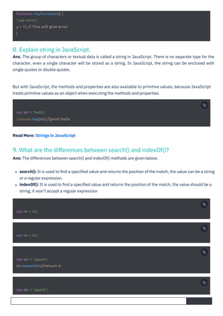 8. Explain string in JavaScript.
Ans. The group of characters or textual data is called a string in JavaScript. There is no separate type for the
character, even a single character will be stored as a string. In JavaScript, the string can be enclosed with
single quotes or double quotes.
9. What are the differences between search() and indexOf()?
Ans: The differences between search() and indexOf() methods are given below:
Read More: Strings in JavaScript
search(): It is used to ﬁnd a speciﬁed value and returns the position of the match, the value can be a string
or a regular expression.
indexOf(): It is used to ﬁnd a speciﬁed value and returns the position of the match, the value should be a
string, it won’t accept a regular expression
But with JavaScript, the methods and properties are also available to primitive values, because JavaScript
treats primitive values as an object when executing the methods and properties.
var m = /e/;
var m = /e/;
var str = "apple";
var str = "apple";
str.search(m)//return 4
var str = 'hello';
console.log(str);//print hello
function myFunction() {
"use strict";
y = 15; // This will give error
}
 