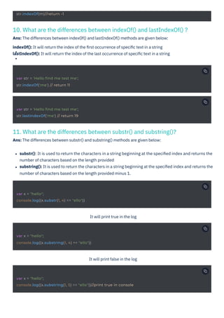 11. What are the differences between substr() and substring()?
Ans: The differences between substr() and substring() methods are given below:
10. What are the differences between indexOf() and lastIndexOf() ?
Ans: The differences between indexOf() and lastIndexOf() methods are given below:
indexOf(): It will return the index of the ﬁrst occurrence of speciﬁc text in a string
lastIndexOf(): It will return the index of the last occurrence of speciﬁc text in a string
It will print true in the log
It will print false in the log
substr(): It is used to return the characters in a string beginning at the speciﬁed index and returns the
number of characters based on the length provided
substring(): It is used to return the characters in a string beginning at the speciﬁed index and returns the
number of characters based on the length provided minus 1.
str.indexOf(m)//return -1
var str = 'Hello find me test me';
str.indexOf('me') // return 11
var str = 'Hello find me test me';
str.lastIndexOf('me') // return 19
var x = "hello";
console.log((x.substr(1, 4) == "ello"))
var x = "hello";
console.log((x.substring(1, 4) == "ello"))
var x = "hello";
console.log((x.substring(1, 5) == "ello"))//print true in console
HTML to PDF
 