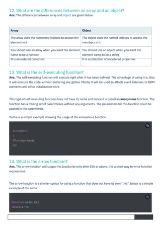 14. What is the arrow function?
Ans. The arrow function will support in JavaScript only after ES6 or above, it is a short way to write function
expressions.
13. What is the self-executing function?
Ans. The self-executing function will execute right after it has been deﬁned. The advantage of using it is, that
it will execute the code without declaring any global. Mostly it will be used to attach event listeners to DOM
elements and other initialization work.
12. What are the differences between an array and an object?
Ans: The differences between array and object are given below:
Array
The array uses the numbered indexes to access the
element in it
Object
The object uses the named indexes to access the
members in it.
You should use an array when you want the element
name to be a number
It is an ordered collection.
You should use an object when you want the
element name to be a string
It is a collection of unordered properties
The arrow function is a shorter syntax for using a function that does not have its own "this", below is a simple
example of the same.
This type of self-executing function does not have its name and hence it is called an anonymous function. The
function has a trailing set of parentheses without any arguments. The parameters for this function could be
passed in the parenthesis.
Below is a simple example showing the usage of the anonymous function.
(function ()
{
//function body
})();
function add(a, b) {
return a + b;
 