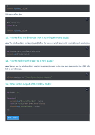 Run Code >>
Using arrow function
Ans. The window object navigator is used to ﬁnd the browser which is currently running the web application.
Ans. We can use the window object location to redirect the user to the new page by providing the HREF URL
link to be redirected.
17. What is the output of the below code?
16. How to redirect the user to a new page?
15. How to ﬁnd the browser that is running the web page?
var num = "10";
}
console.log(add(1, 2));//3
add = (a, b) => {
return a + b
}
console.log(add(1, 2));//3
var browsername = navigator.appName;
console.log(browsername);
(function () {
console.log("Original Number " + num);
var num = "50"; // This is the inner variable
console.log("New Number " + num);
})();
window.location.href="https://www.dotnettricks.com/"
 