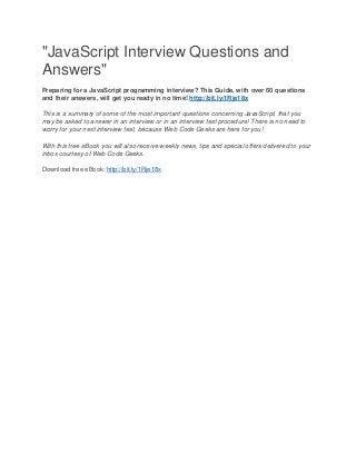 "JavaScript Interview Questions and
Answers"
Preparing for a JavaScript programming interview? This Guide, with over 60 questions
and their answers, will get you ready in no time! http://bit.ly/1Rje18x
This is a summary of some of the most important questions concerning JavaScript, that you
may be asked to answer in an interview or in an interview test procedure! There is no need to
worry for your next interview test, because Web Code Geeks are here for you!
With this free eBook you will also receive weekly news, tips and special offers delivered to your
inbox courtesy of Web Code Geeks.
Download free eBook: http://bit.ly/1Rje18x
 